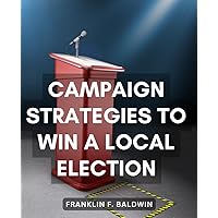 Campaign Strategies To Win A Local Election: Your Step-by-Step Guide to Launching a Winning Local Political Campaign and Making a Positive Impact in Your Community