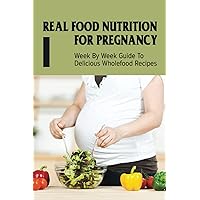 Real Food Nutrition For Pregnancy: Week By Week Guide To Delicious Wholefood Recipes: Have A Healthy Diet In Pregnancy