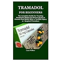 TRAMADOL FOR BEGINNERS: The Complete Guide for Treating Headaches,Moderate,Severe,Acute or Chronic Pain Relief After a Terrible Injury or Surgical Procedure