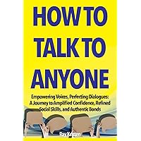 How To Talk To Anyone: Empowering Voices, Perfecting Dialogues: A Journey to Amplified Confidence, Refined Social Skills, and Authentic Bonds