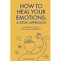 How to Heal Your Emotions: A Stoic Approach: From Chaos to Calm, From Anger to Acceptance
