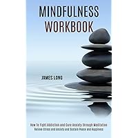 Mindfulness Workbook: Relieve Stress and Anxiety and Sustain Peace and Happiness (How To Fight Addiction and Cure Anxiety through Meditation)