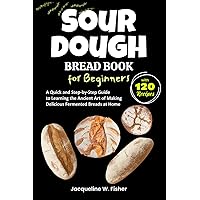 Sourdough Bread Book for Beginners: A Quick and Step-by-Step Guide to Learning the Ancient Art of Making Delicious Fermented Breads at Home