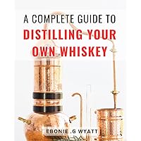 A Complete Guide To Distilling Your Own Whiskey: Crafting Your Own Delicious - Distilling Premium Spirits Perfect for Beginners