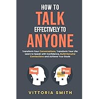 How to Talk Effectively to Anyone: Transform Your Conversations, Transform Your Life: Learn to Speak with Confidence, Build Genuine Connections and Achieve Your Goals