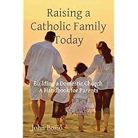 Raising a Catholic Family Today: Building a Domestic Church A Handbook for Parents