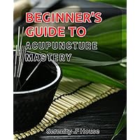 Beginner's Guide to Acupuncture Mastery: Learning how to diagnose and treat various ailments