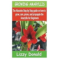 GROWING AMARYLLIS: The Absolute Step by Step guide on how to Grow, Care, Prune, and Propagate the Amaryllis for beginners GROWING AMARYLLIS: The Absolute Step by Step guide on how to Grow, Care, Prune, and Propagate the Amaryllis for beginners Paperback Kindle
