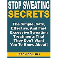 Stop Sweating Secrets: The Simple, Safe, Effective, And Fast Excessive Sweating Treatments That They Don't Want You To Know About!
