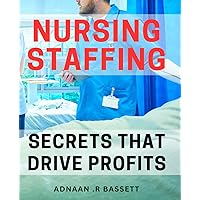 Nursing Staffing Secrets that Drive Profits: Maximizing Revenue in Nursing through Proven Staffing Techniques