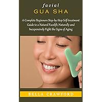 FACIAL GUA SHA: A Complete Beginners Step-by-Step Self-treatment Guide to a Natural Facelift; Naturally and Inexpensively Fight the Signs of Aging