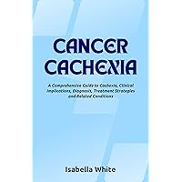 Cancer Cachexia: A Comprehensive Guide to Cachexia, Clinical Implications, Diagnosis, Treatment Strategies and Related Conditions Cancer Cachexia: A Comprehensive Guide to Cachexia, Clinical Implications, Diagnosis, Treatment Strategies and Related Conditions Kindle Paperback