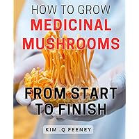 How To Grow Medicinal Mushrooms From Start To Finish: The Complete Guide to Cultivating Nutritious Fungi: A Step-by-Step Approach for Growing Your Own Medicinal Mushrooms at Home