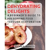 Dehydrating Delights: A Beginner's Guide to Preserving Food Through Dehydration: Explore the Art of Dehydrating Food and Unlock a World of Nutritious and Delicious Snacks