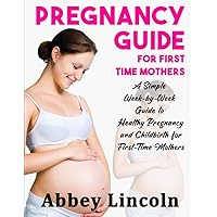 Pregnancy Guide for First Time Mothers: A Simple Week-by-Week Guide to Healthy Pregnancy and Childbirth for First-Time Mothers