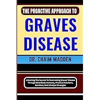 THE PROACTIVE APPROACH TO GRAVES DISEASE: Unlocking The Secrets To Overcoming Graves' Disease Through Mind-Body Harmony, Practical Solutions, Nutrition, And Lifestyle Strategies