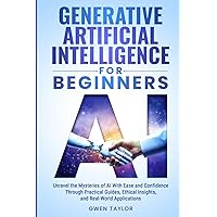 Generative Artificial Intelligence for Beginners: Unravel the Mysteries of AI With Ease and Confidence Through Practical Guides, Ethical Insights, and Real-World Applications