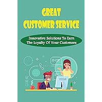 Great Customer Service: Innovative Solutions To Earn The Loyalty Of Your Customers