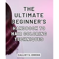 The Ultimate Beginner's Handbook to Hair Coloring Techniques: Unlock the Secrets of Transformative Hair Coloring: A Comprehensive Guide for Beginners