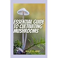 ESSENTIAL GUIDE TO CULTIVATING MUSHROOMS: Simple And Advanced Techniques For Growing Shitake, Oyster And Other Mushrooms At Home