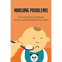 Nursing Problems: Overcome Nursing Challenges And Successfully Breastfeed Their Babies