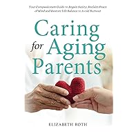CARING FOR AGING PARENTS: Your Compassionate Guide to Regain Sanity, Reclaim Peace of Mind and Restore Life Balance to Avoid Burnout