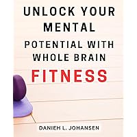 Unlock Your Mental Potential with Whole Brain Fitness: Maximize Your Cognitive Abilities and Achieve Optimal Mental Performance through Whole Brain Fitness