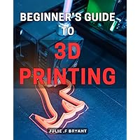 Beginner's Guide to 3D Printing: Master the Art of 3D Printing with this Comprehensive Beginner's Manual