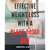 Effective Weight Loss with a Plant-Based Diet: Transform Your Body and Health with a Sustainable Plant-Based Eating Plan: The Ultimate Guide to Successful Weight Loss.
