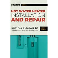 Hot Water Heater Installation and Repair: A Step-by-Step Guide to DIY Installation, Maintenance, and Troubleshooting for Homeowners (Homeowner Plumbing Help)