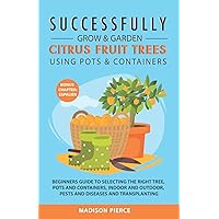 Successfully Grow & Garden Citrus Fruit Trees Using Pots and Containers: Beginner’s guide to selecting the right tree, pots & containers for indoor & outdoor, pests & diseases,transplanting & Espalier