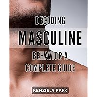Decoding Masculine Behavior: A Complete Guide: Unraveling the Mysteries of Men: The Ultimate Handbook for Understanding Masculine Behavior