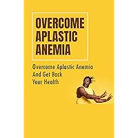 Overcome Aplastic Anemia: Overcome Aplastic Anemia And Get Back Your Health