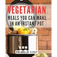 Vegetarian Meals You Can Make In An Instant Pot: Quick and Delicious Veggie Recipes For Instant Pot Enthusiasts