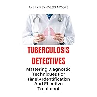 TUBERCULOSIS DETECTIVES: Mastering Diagnostic Techniques For Timely Identification And Effective Treatment; Search For A Cure - Total Remedy For TB TUBERCULOSIS DETECTIVES: Mastering Diagnostic Techniques For Timely Identification And Effective Treatment; Search For A Cure - Total Remedy For TB Kindle Paperback