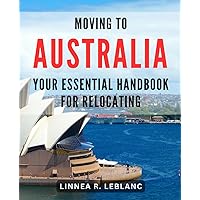 Moving to Australia: Your Essential Handbook for Relocating: The Ultimate Guide to Moving Down Under: Everything You Need to Know Before Relocating