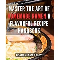 Master the Art of Homemade Ramen: A Flavorful Recipe Handbook: Savor the Taste of Authentic Japanese Noodles: Expert Ramen Cooking Techniques for Your Home Kitchen