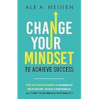 Change Your Mindset To Achieve Success: The Ultimate Guide to Eliminate Self-Doubt, Build Confidence, and Turn Your Dreams Into Reality