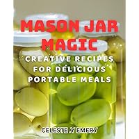 Mason Jar Magic: Creative Recipes for Delicious Portable Meals: Transform Your Lunch Routine with Mouthwatering Mason Jar Meal Ideas