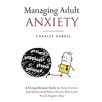 Managing Adult Anxiety: A Comprehensive Guide to Help Control and Understand Panic, Worry, Stress and Avoid Negative Bias