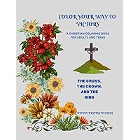 COLOR YOUR WAY TO VICTORY- A CHRISTIAN COLORING BOOK FOR ADULTS AND TEENS: THE CROSS, THE CROWN, AND THE KING