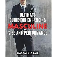 Ultimate Guide for Enhancing Masculine Size and Performance: Maximize Your Manhood: Techniques and Strategies to Boost Performance and Size for Ultimate Masculine Confidence.