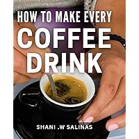 How To Make Every Coffee Drink: Become a Barista at Home with Easy Step-by-Step Recipes for Coffee Lovers