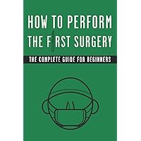 How to Perform The First Surgery The Complete Guide for Beginners: Funny Blank Lined Fake Cover Gag Gift Notebook for Surgeons and Medical Students