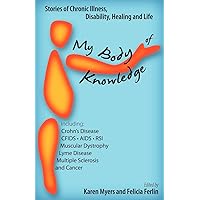 My Body of Knowledge: Stories of Chronic Illness, Disability, Healing and Life - Including Crohn's, CFIDS, AIDS, RSI, Muscular Dystrophy, Lyme, Multiple Sclerosis and Cancer My Body of Knowledge: Stories of Chronic Illness, Disability, Healing and Life - Including Crohn's, CFIDS, AIDS, RSI, Muscular Dystrophy, Lyme, Multiple Sclerosis and Cancer Paperback