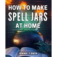 How To Make Spell Jars At Home: Enchant Your Space: Craft Powerful Spell Jars with Simple Ingredients for Magical Manifestation