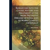 Researches Into the Causes, Nature and Treatment of the More Prevalent Diseases of India, and of Warm Climates Generally Researches Into the Causes, Nature and Treatment of the More Prevalent Diseases of India, and of Warm Climates Generally Hardcover Kindle Paperback