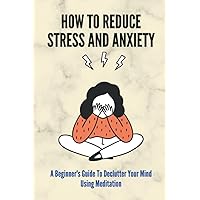 How To Reduce Stress And Anxiety: A Beginner's Guide To Declutter Your Mind Using Meditation