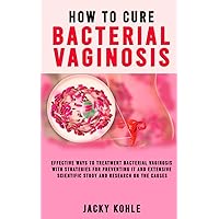 HOW TO CURE BACTERIAL VAGINOSIS: Effective Ways To Treatment Bacterial Vaginosis With Strategies For Preventing It And Extensive Scientific Study And Research On The Causes