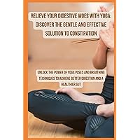 Relieve Your Digestive Woes with Yoga Discover the Gentle and Effective Solution to Constipation: Unlock the Power of Yoga Poses and Breathing ... Achieve Better Digestion and a Healthier Gut